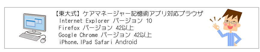 【東大式】ケアマネージャー記憶術アプリ対応ブラウザ Internet Explorer バージョン 10 Firefox バージョン 42以上 Google Chrome バージョン 42以上 iPhone,IPad Safari